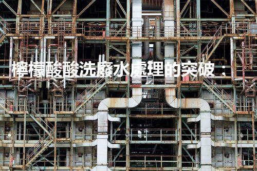 檸檬酸酸洗廢水處理的突破：新技術(shù)帶來新希望！